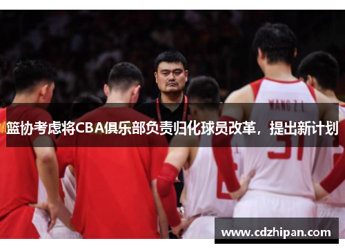 篮协考虑将CBA俱乐部负责归化球员改革，提出新计划