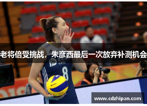 老将倍受挑战，朱彦西最后一次放弃补测机会